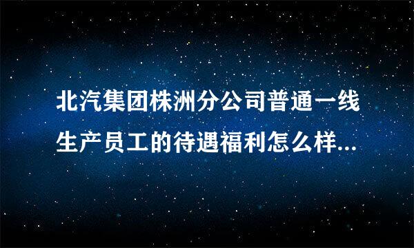 北汽集团株洲分公司普通一线生产员工的待遇福利怎么样，跟田心南车相比较工资福利有哪些区别大概相差多少