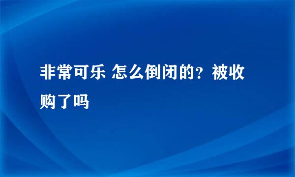 非常可乐 怎么倒闭的？被收购了吗