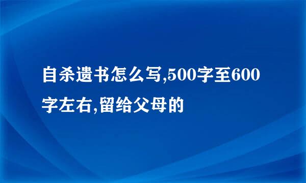 自杀遗书怎么写,500字至600字左右,留给父母的