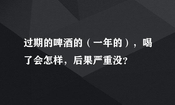 过期的啤酒的（一年的），喝了会怎样，后果严重没？