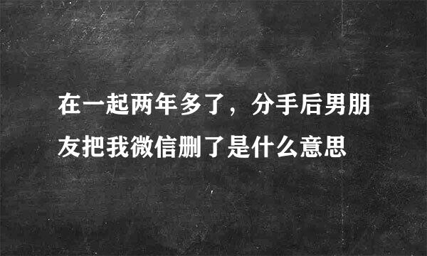 在一起两年多了，分手后男朋友把我微信删了是什么意思