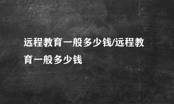 远程教育一般多少钱/远程教育一般多少钱