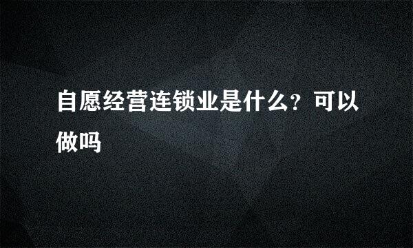 自愿经营连锁业是什么？可以做吗