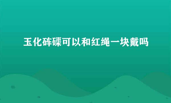 玉化砗磲可以和红绳一块戴吗