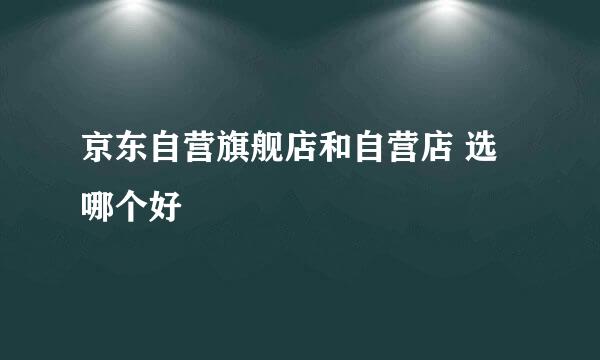 京东自营旗舰店和自营店 选哪个好