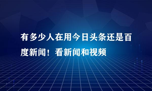 有多少人在用今日头条还是百度新闻！看新闻和视频