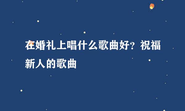 在婚礼上唱什么歌曲好？祝福新人的歌曲