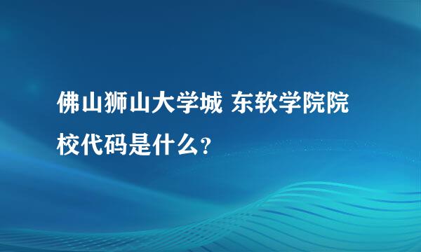 佛山狮山大学城 东软学院院校代码是什么？