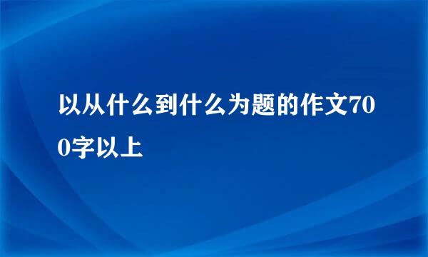 以从什么到什么为题的作文700字以上