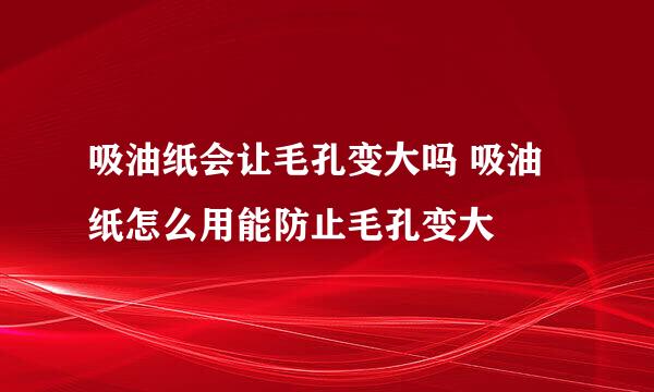 吸油纸会让毛孔变大吗 吸油纸怎么用能防止毛孔变大