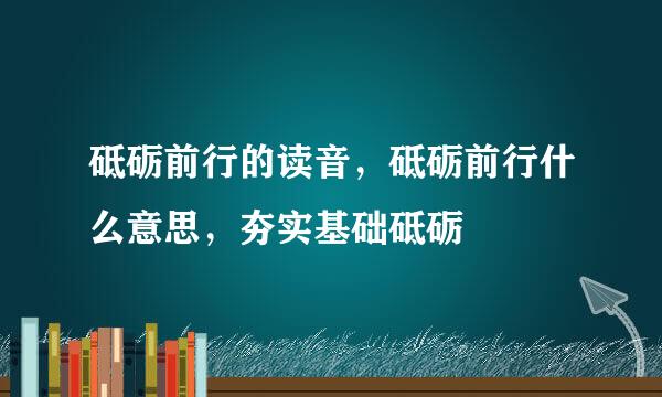 砥砺前行的读音，砥砺前行什么意思，夯实基础砥砺