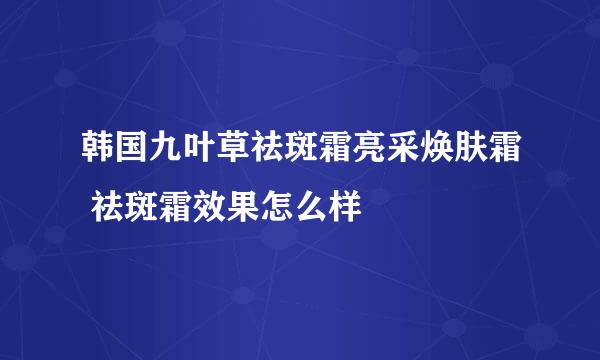 韩国九叶草祛斑霜亮采焕肤霜 祛斑霜效果怎么样