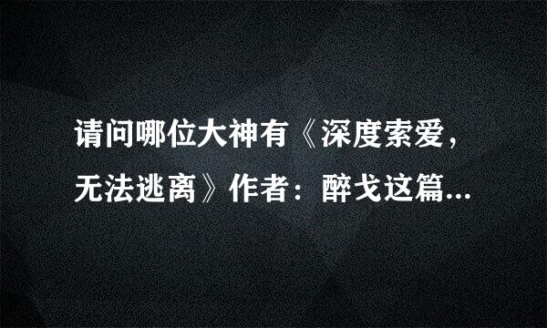 请问哪位大神有《深度索爱，无法逃离》作者：醉戈这篇小说完结的，无偿的，谢谢！！