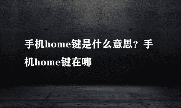 手机home键是什么意思？手机home键在哪