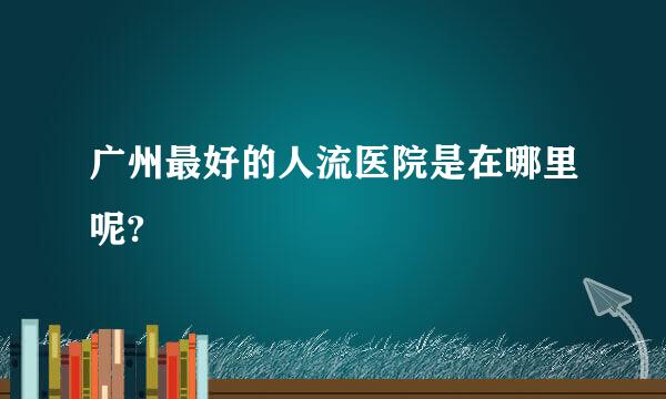 广州最好的人流医院是在哪里呢?