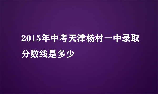 2015年中考天津杨村一中录取分数线是多少