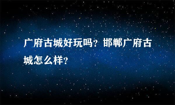 广府古城好玩吗？邯郸广府古城怎么样？