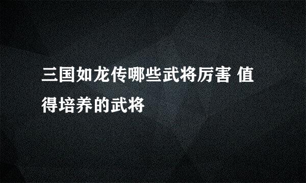 三国如龙传哪些武将厉害 值得培养的武将