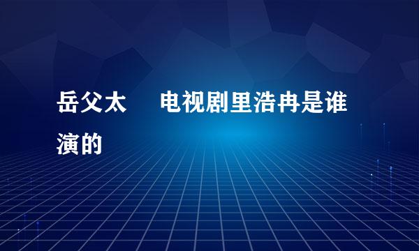 岳父太囧 电视剧里浩冉是谁演的