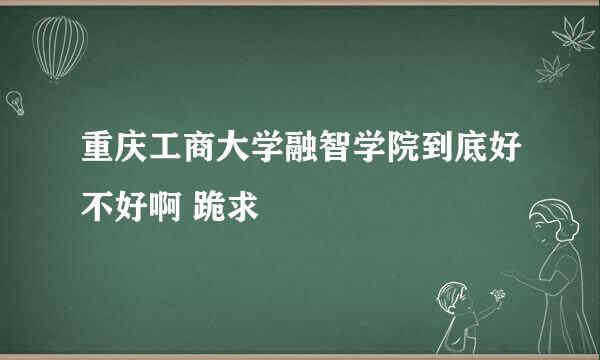 重庆工商大学融智学院到底好不好啊 跪求