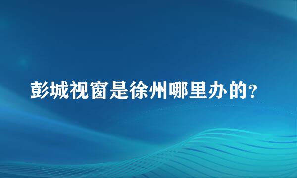 彭城视窗是徐州哪里办的？