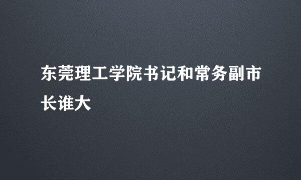 东莞理工学院书记和常务副市长谁大