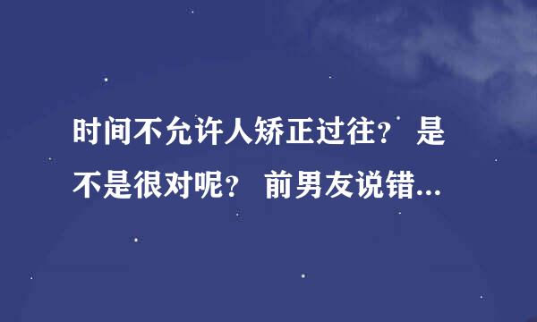 时间不允许人矫正过往？ 是不是很对呢？ 前男友说错过了就是错过了 以后有能力在一起可是回不去了，。