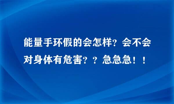 能量手环假的会怎样？会不会对身体有危害？？急急急！！