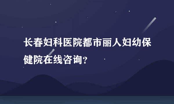 长春妇科医院都市丽人妇幼保健院在线咨询？