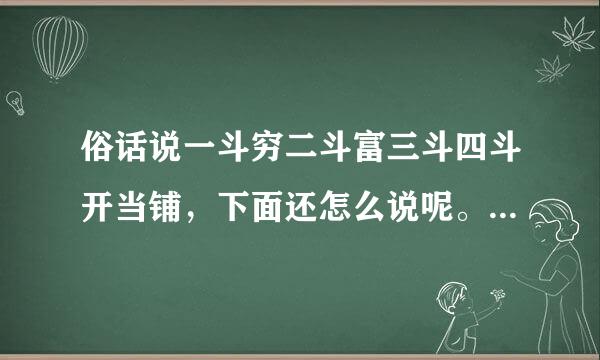 俗话说一斗穷二斗富三斗四斗开当铺，下面还怎么说呢。谁知道帮帮忙都给说完很着急！