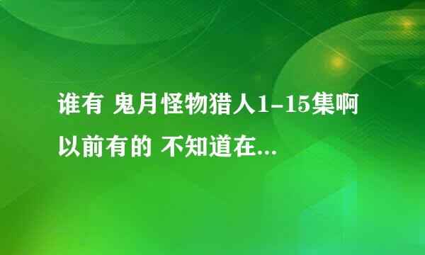 谁有 鬼月怪物猎人1-15集啊 以前有的 不知道在哪去了╮(╯_╰)╭谢谢好心人帮助我～