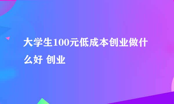 大学生100元低成本创业做什么好 创业