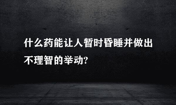 什么药能让人暂时昏睡并做出不理智的举动?