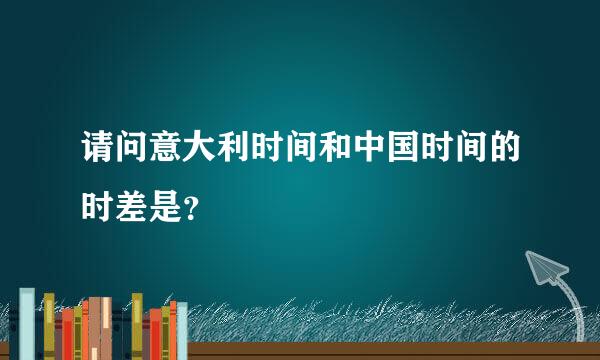 请问意大利时间和中国时间的时差是？