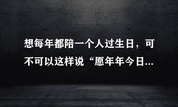 想每年都陪一个人过生日，可不可以这样说“愿年年今日有我陪，岁岁今朝有我伴”？