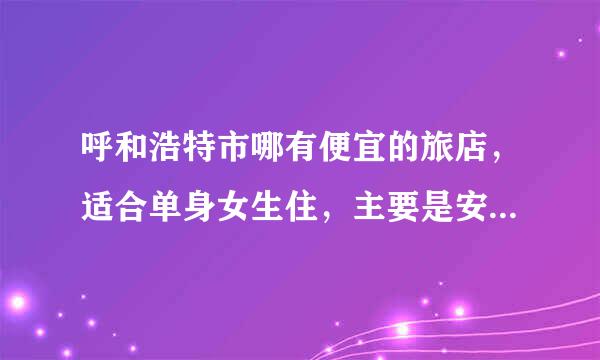 呼和浩特市哪有便宜的旅店，适合单身女生住，主要是安全，大概要住一周左右，大学附近的行吗，