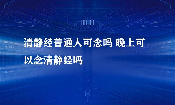 清静经普通人可念吗 晚上可以念清静经吗