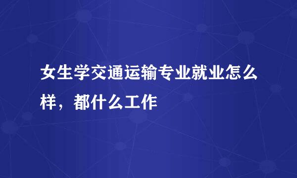 女生学交通运输专业就业怎么样，都什么工作