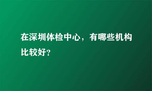 在深圳体检中心，有哪些机构比较好？