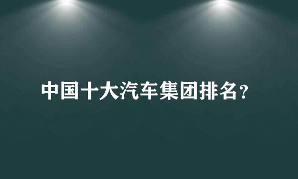 中国十大汽车集团排名？