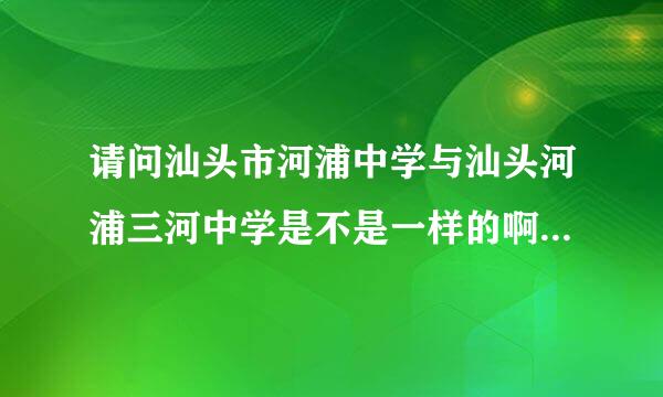 请问汕头市河浦中学与汕头河浦三河中学是不是一样的啊？对濠江区的这些学校都很熟悉的说