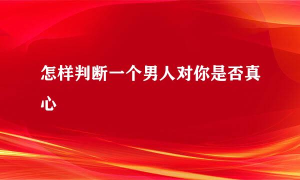 怎样判断一个男人对你是否真心