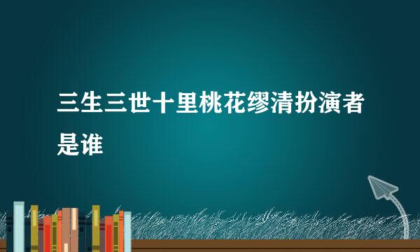 三生三世十里桃花缪清扮演者是谁