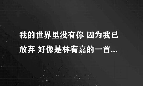 我的世界里没有你 因为我已放弃 好像是林宥嘉的一首歌 歌词大概是这样 求歌名