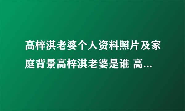 高梓淇老婆个人资料照片及家庭背景高梓淇老婆是谁 高梓 - 个人资料