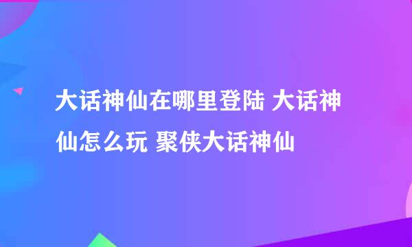 大话神仙在哪里登陆 大话神仙怎么玩 聚侠大话神仙