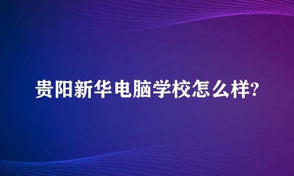 贵阳新华电脑学校怎么样?