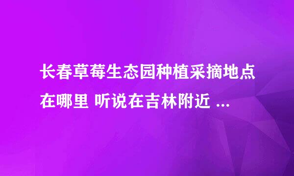 长春草莓生态园种植采摘地点在哪里 听说在吉林附近 就知道的吗 告诉我呗 谢谢了