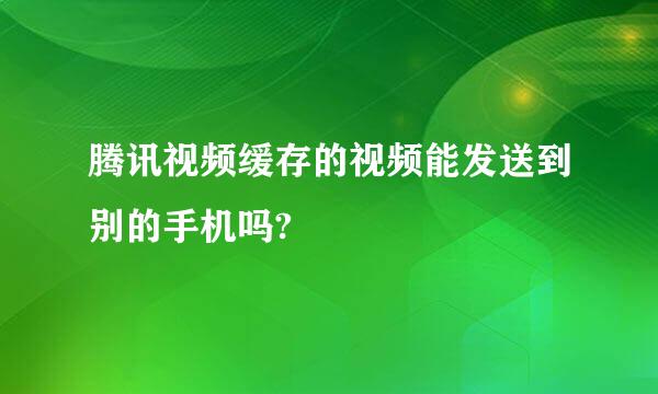 腾讯视频缓存的视频能发送到别的手机吗?