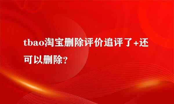 tbao淘宝删除评价追评了+还可以删除？